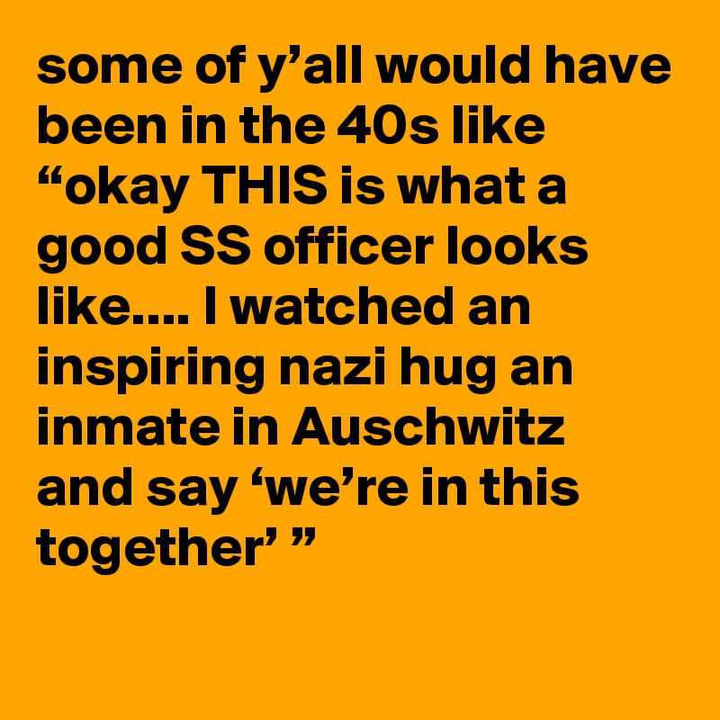 some of y’all would have been in the 40s like “okay THIS is what a good SS officer looks like.... I watched an inspiring nazi hug an inmate in Auschwitz and say ‘we’re in this together’ ”