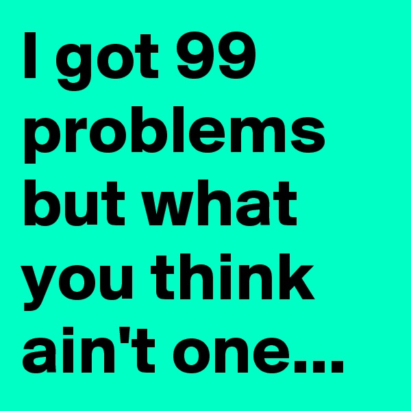 I got 99 problems but what you think ain't one...