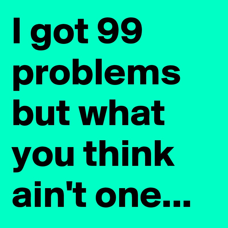 I got 99 problems but what you think ain't one...