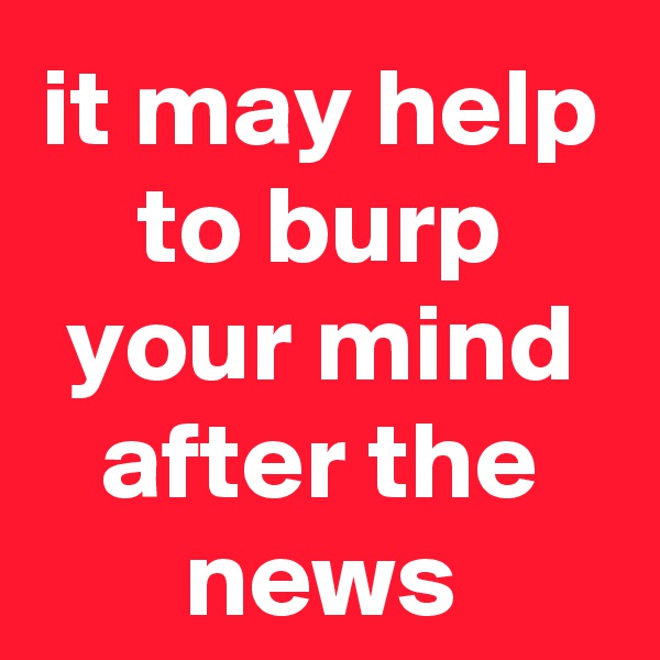 it may help to burp your mind after the news