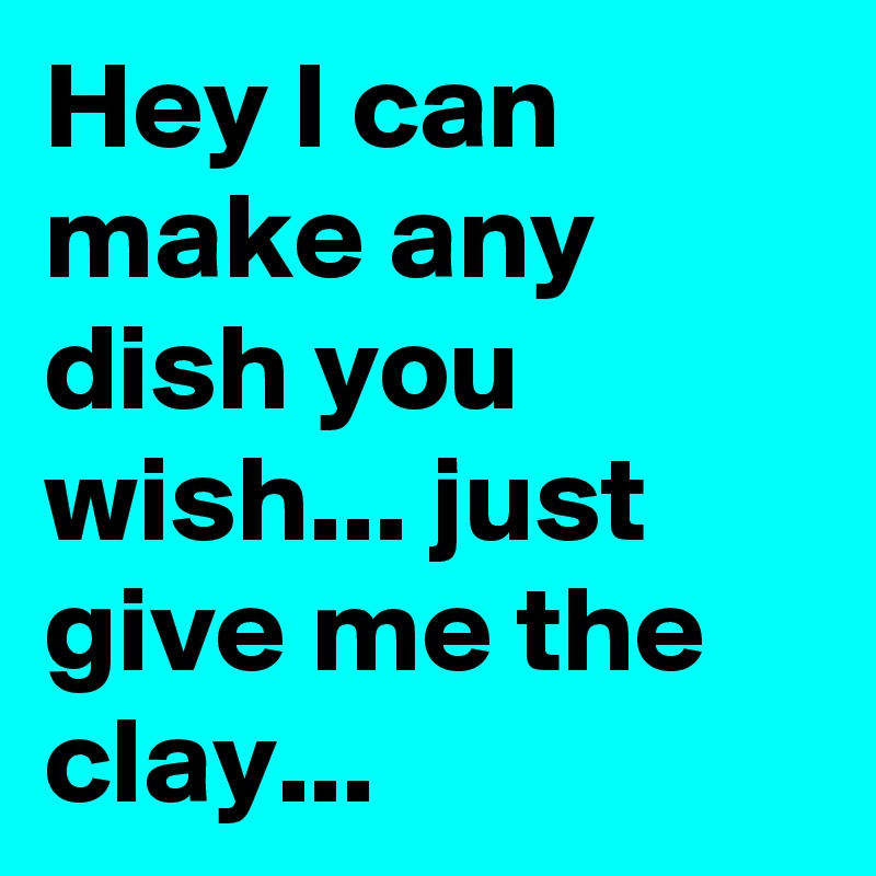 Hey I can make any dish you wish... just give me the clay...