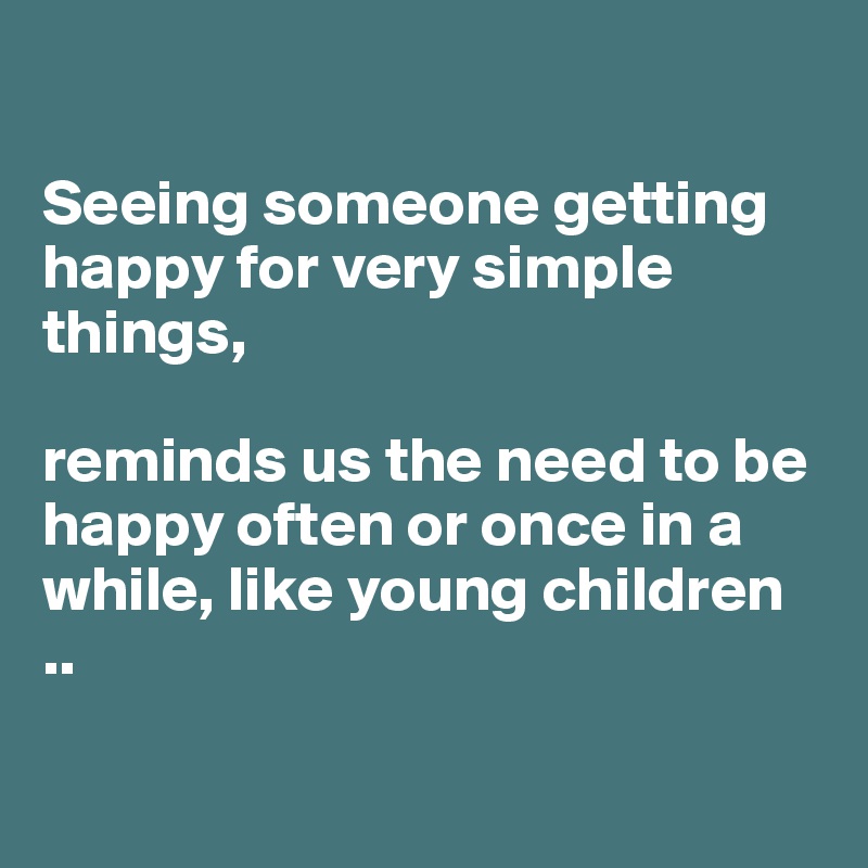 

Seeing someone getting happy for very simple things,  

reminds us the need to be happy often or once in a while, like young children
..

