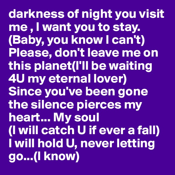 darkness of night you visit me , I want you to stay.(Baby, you know I can't)
Please, don't leave me on this planet(I'll be waiting 4U my eternal lover)
Since you've been gone the silence pierces my heart... My soul 
(I will catch U if ever a fall)
I will hold U, never letting go...(I know) 