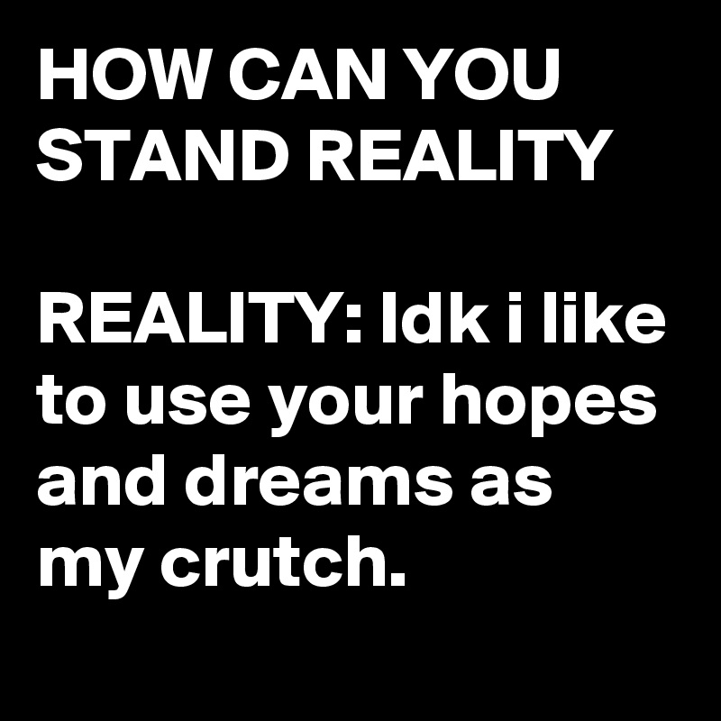 HOW CAN YOU STAND REALITY

REALITY: Idk i like to use your hopes and dreams as my crutch.