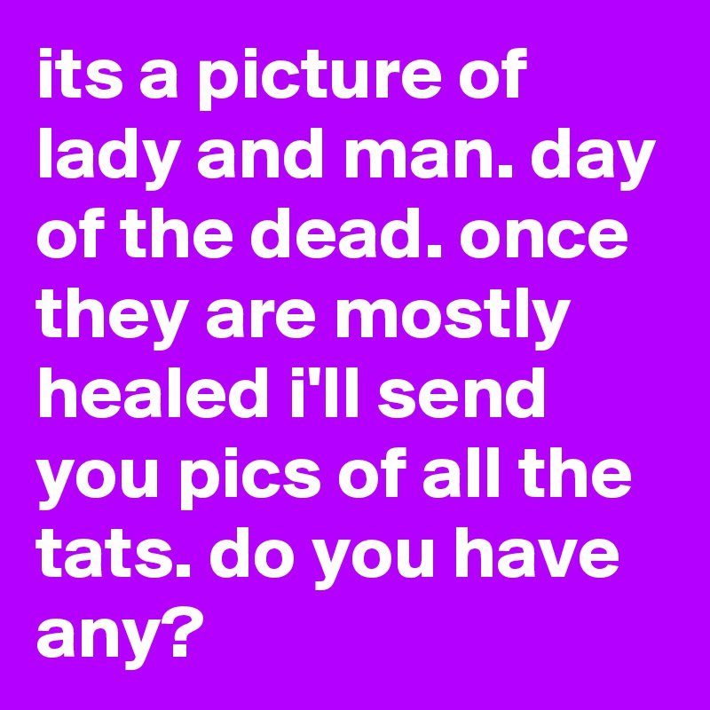 its a picture of lady and man. day of the dead. once they are mostly healed i'll send you pics of all the tats. do you have any?