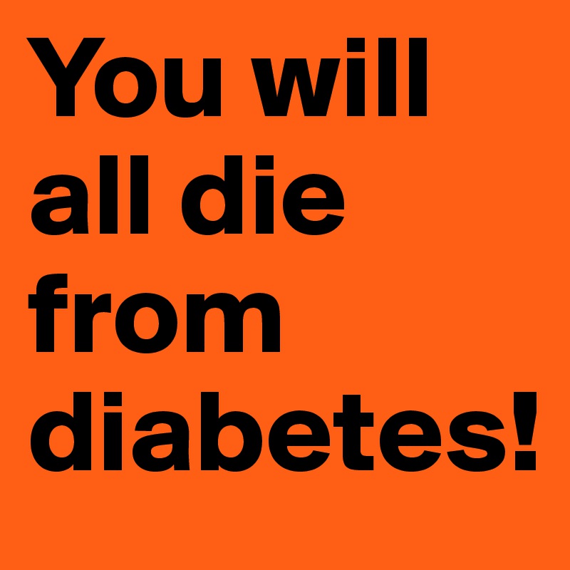 You will all die from diabetes!