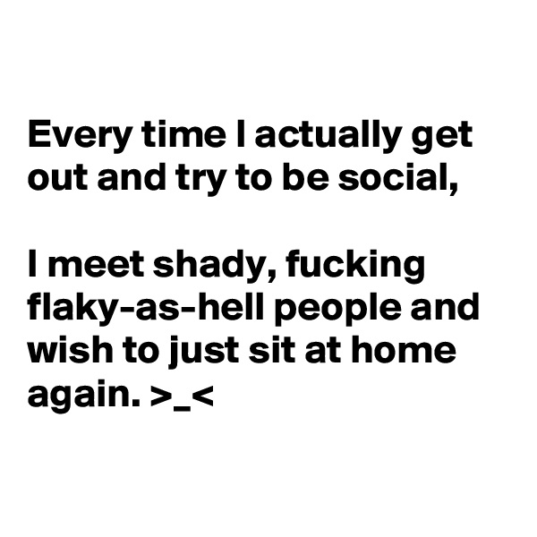 

Every time I actually get out and try to be social,

I meet shady, fucking flaky-as-hell people and wish to just sit at home again. >_<

