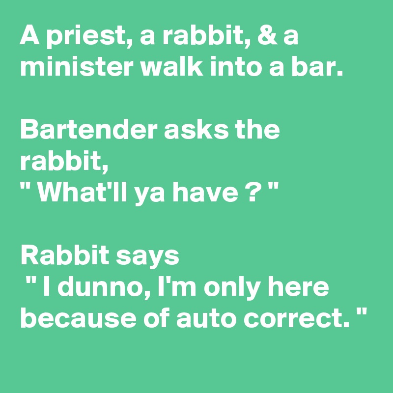 A priest, a rabbit, & a minister walk into a bar.

Bartender asks the rabbit, 
" What'll ya have ? "

Rabbit says
 " I dunno, I'm only here because of auto correct. "
