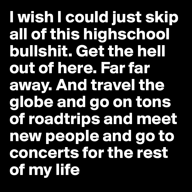I wish I could just skip all of this highschool bullshit. Get the hell out of here. Far far away. And travel the globe and go on tons of roadtrips and meet new people and go to concerts for the rest of my life 