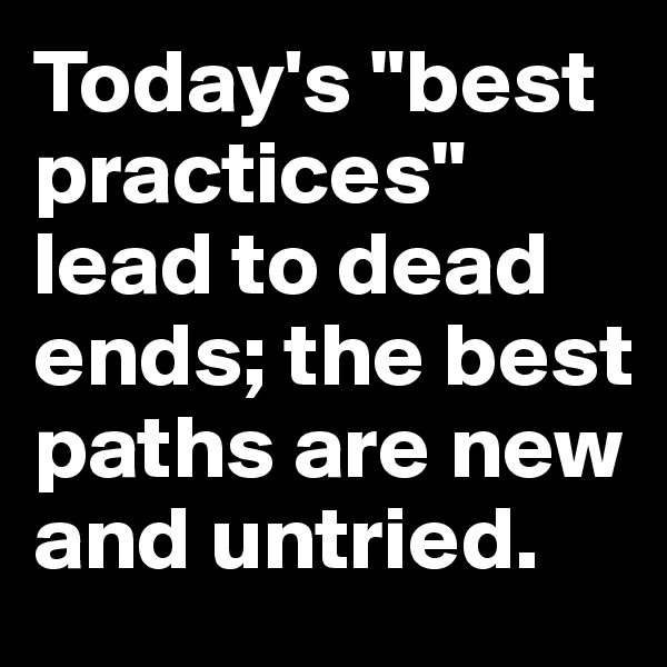 Today's "best practices" lead to dead ends; the best paths are new and untried.