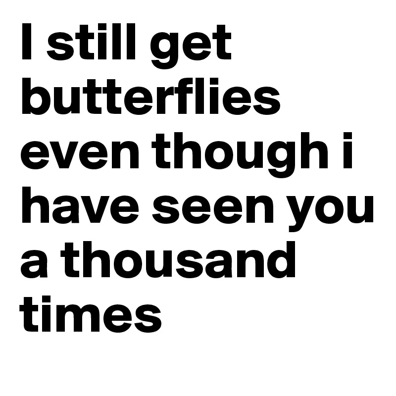 I still get butterflies even though i have seen you a thousand times
