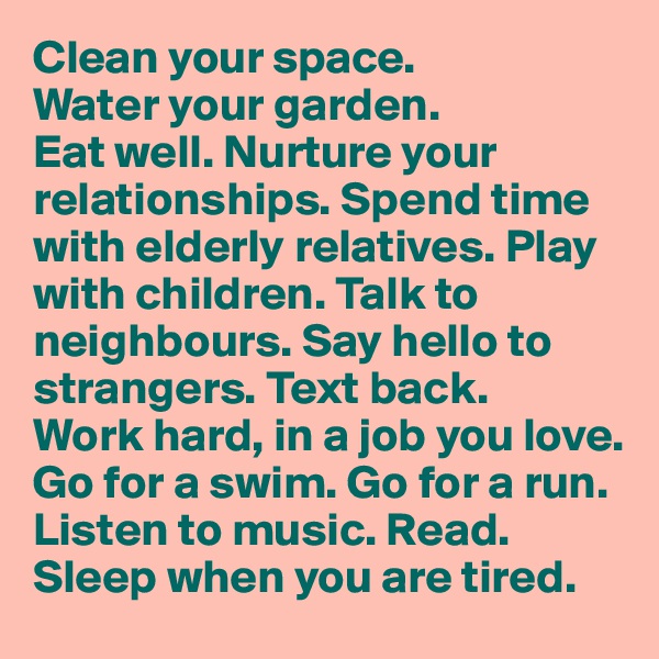 Clean your space. 
Water your garden. 
Eat well. Nurture your relationships. Spend time with elderly relatives. Play with children. Talk to neighbours. Say hello to strangers. Text back. 
Work hard, in a job you love. 
Go for a swim. Go for a run. Listen to music. Read. 
Sleep when you are tired. 