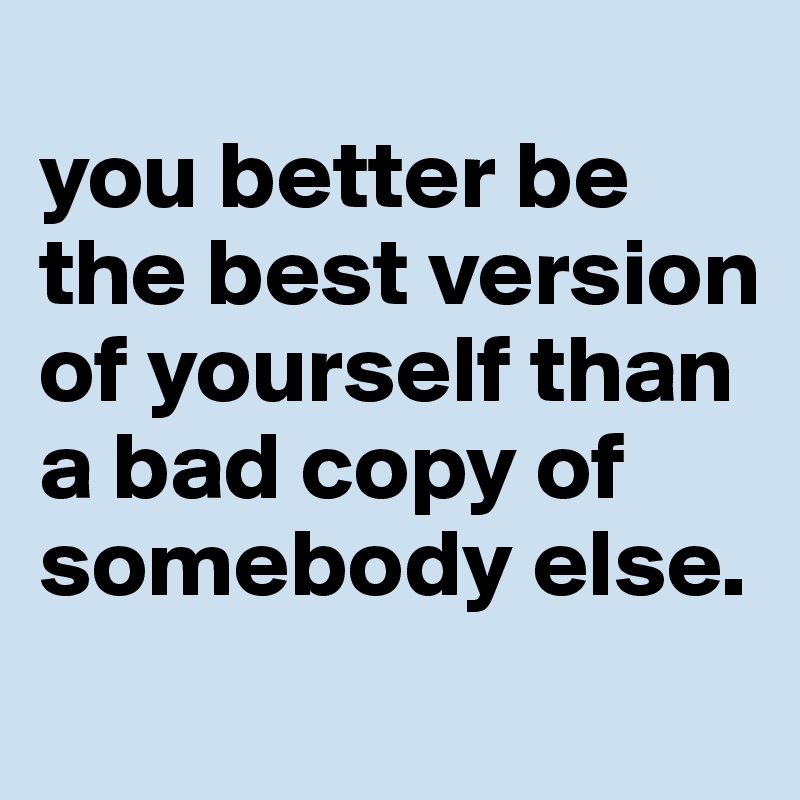 
you better be the best version of yourself than a bad copy of somebody else.
