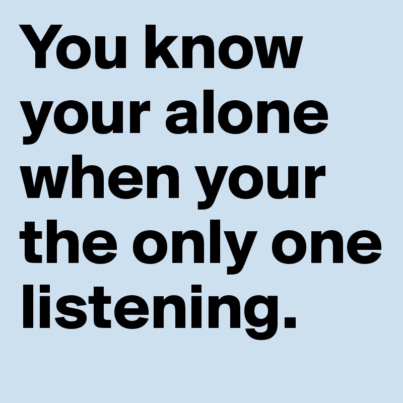 You know your alone when your the only one listening. 