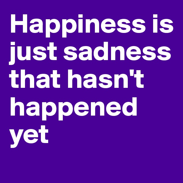 Happiness is just sadness that hasn't happened yet