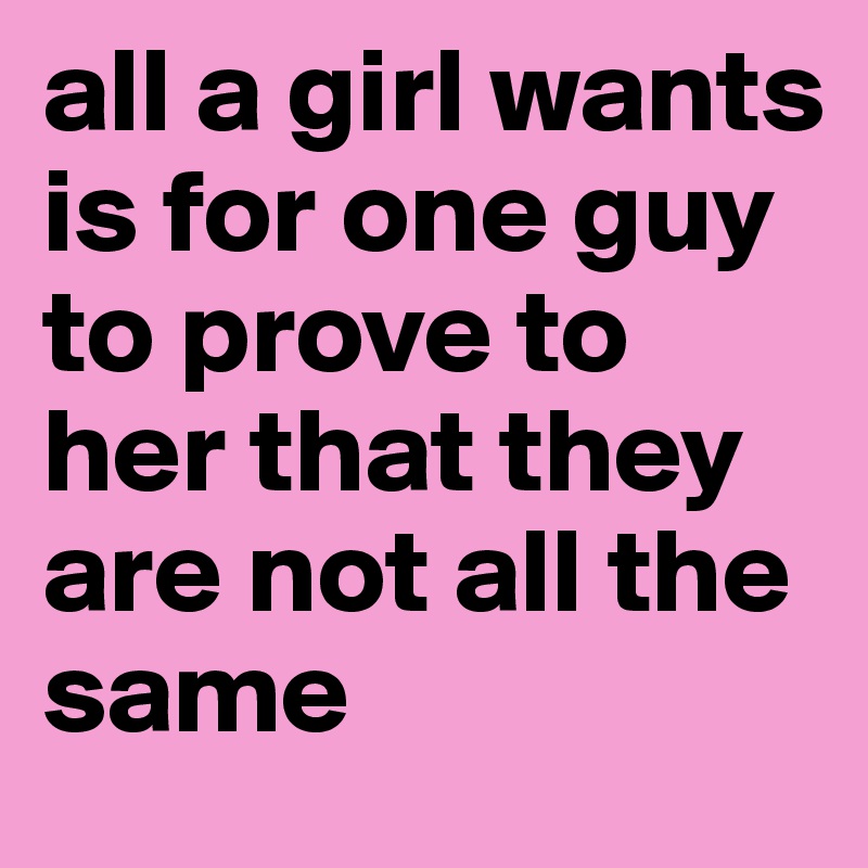 all a girl wants is for one guy to prove to her that they are not all the same