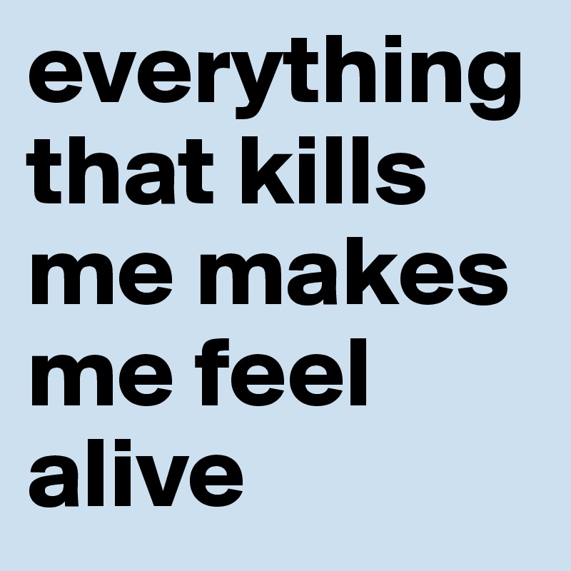 everything that kills me makes me feel alive 