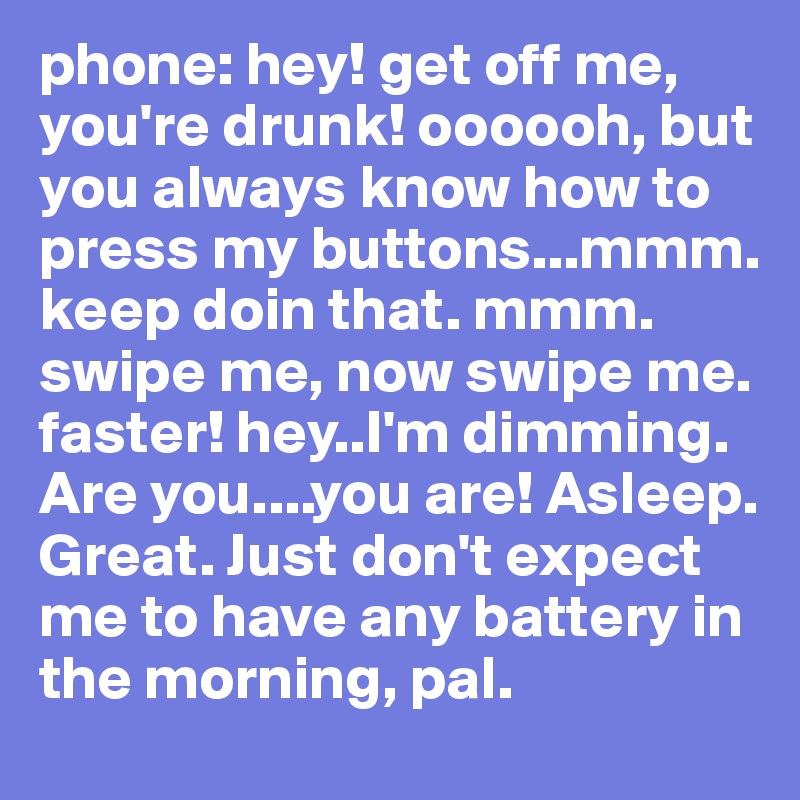 phone: hey! get off me, you're drunk! oooooh, but you always know how to press my buttons...mmm. keep doin that. mmm. swipe me, now swipe me. faster! hey..I'm dimming. Are you....you are! Asleep. Great. Just don't expect me to have any battery in the morning, pal.