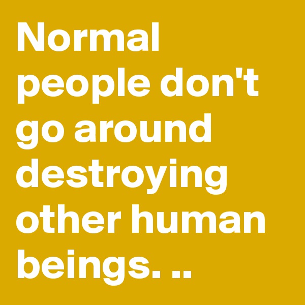 Normal people don't go around destroying other human beings. ..