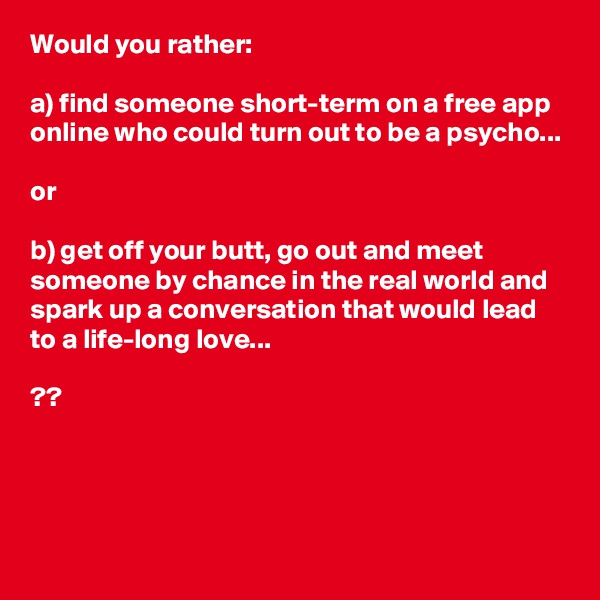 Would you rather:

a) find someone short-term on a free app online who could turn out to be a psycho...

or

b) get off your butt, go out and meet someone by chance in the real world and spark up a conversation that would lead to a life-long love...

??




