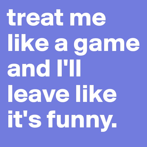 treat me like a game and I'll leave like it's funny. 