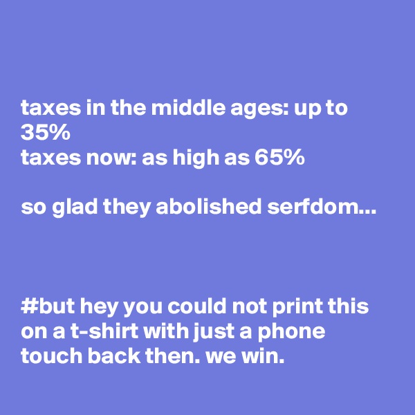 


taxes in the middle ages: up to 35%
taxes now: as high as 65%

so glad they abolished serfdom...



#but hey you could not print this on a t-shirt with just a phone touch back then. we win.
