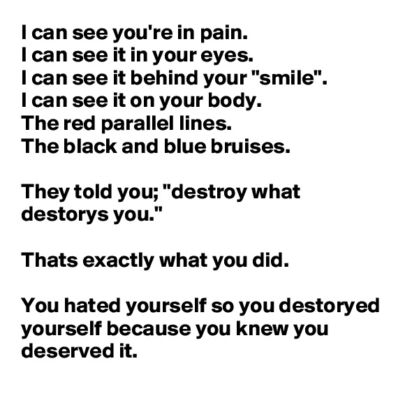 I can see you're in pain. 
I can see it in your eyes.
I can see it behind your "smile".
I can see it on your body.
The red parallel lines.
The black and blue bruises.

They told you; "destroy what destorys you."

Thats exactly what you did.

You hated yourself so you destoryed yourself because you knew you deserved it. 
