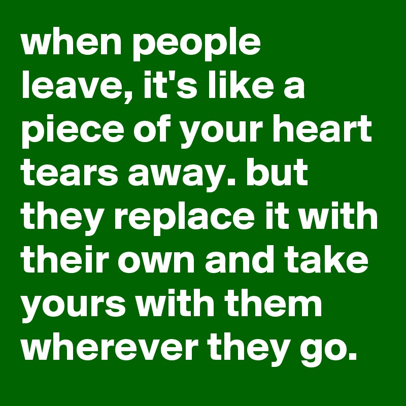 when people leave, it's like a piece of your heart tears away. but they replace it with their own and take yours with them wherever they go.