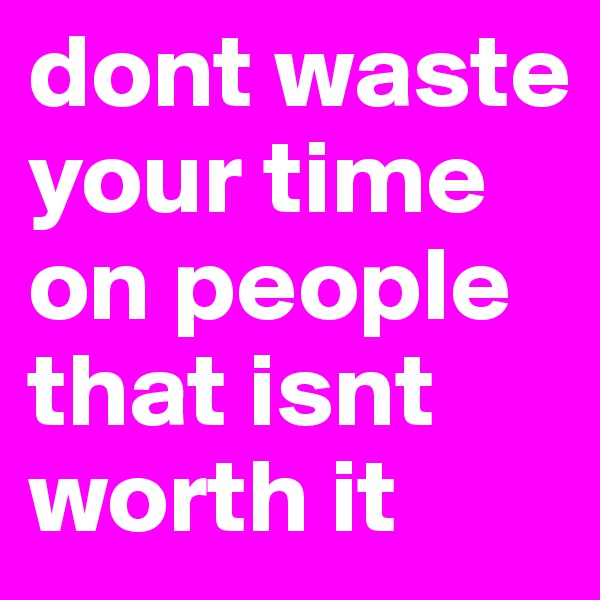 dont waste your time on people that isnt worth it