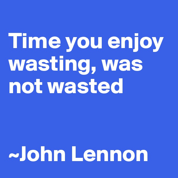 
Time you enjoy wasting, was not wasted


~John Lennon