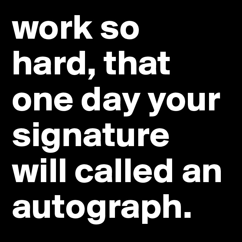 work so hard, that one day your signature will called an autograph.