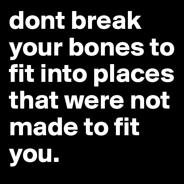 dont break your bones to fit into places that were not made to fit you. 