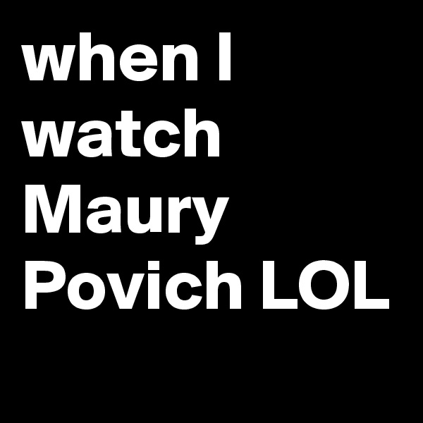 when I watch Maury Povich LOL