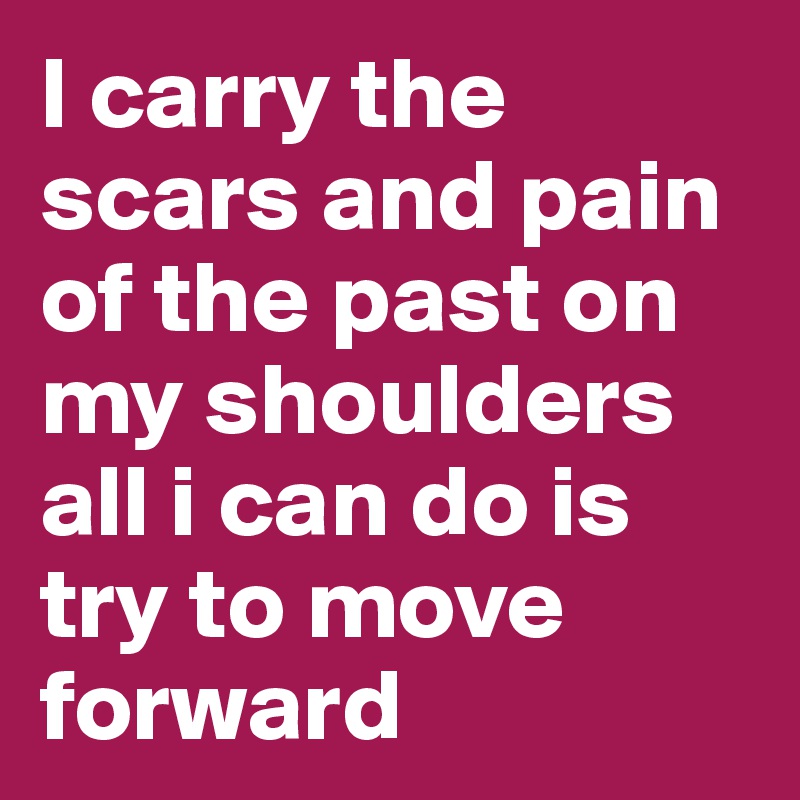 I carry the scars and pain of the past on my shoulders all i can do is try to move forward