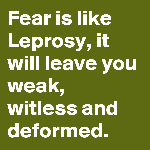 Fear is like Leprosy, it will leave you weak, witless and deformed.