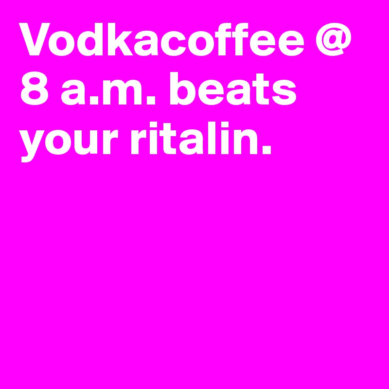 Vodkacoffee @ 8 a.m. beats your ritalin.



