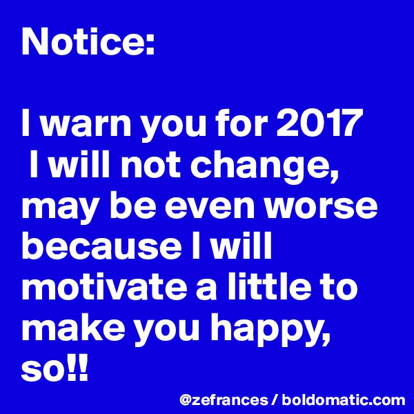 Notice:

I warn you for 2017
 I will not change, may be even worse because I will motivate a little to make you happy, so!!