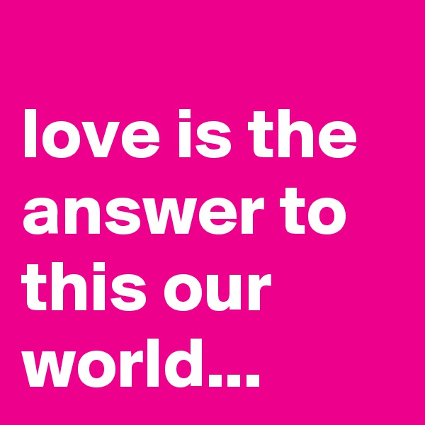 
love is the answer to this our world...