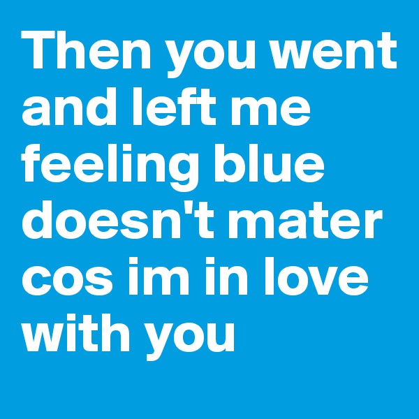 Then you went and left me feeling blue doesn't mater cos im in love with you 