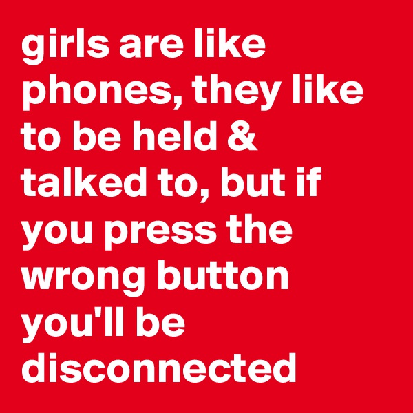 girls are like phones, they like to be held & talked to, but if you press the wrong button you'll be disconnected 
