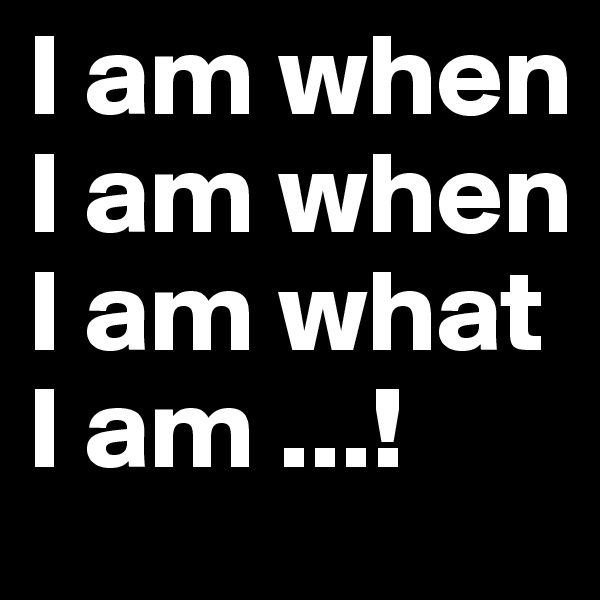 I am when I am when I am what I am ...!