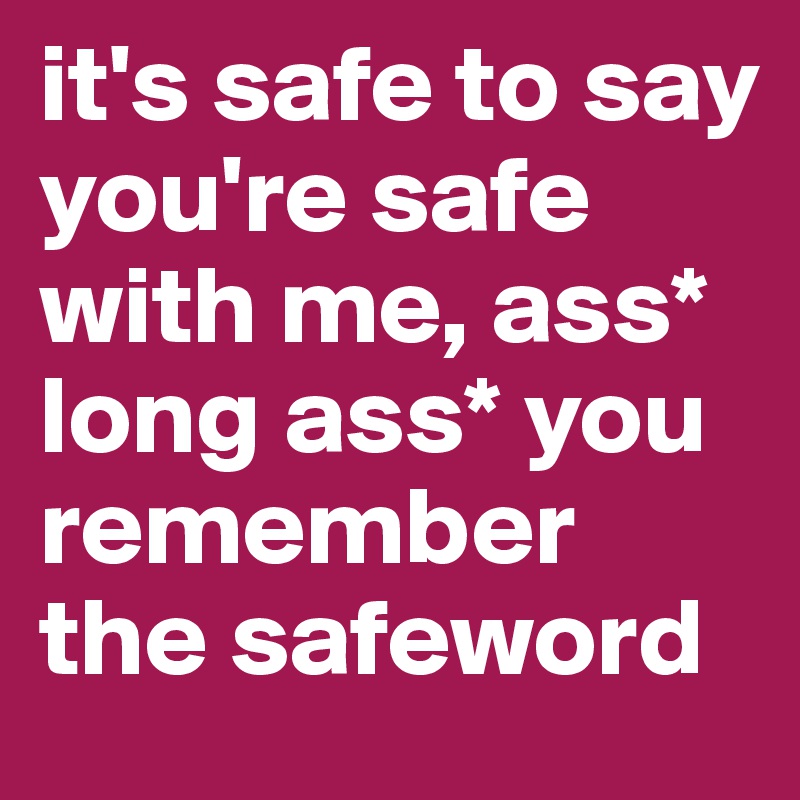 it's safe to say you're safe with me, ass* long ass* you remember the safeword