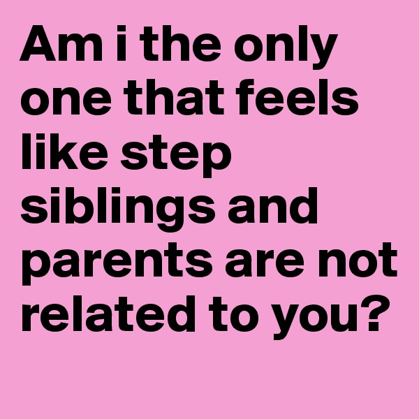 Am i the only one that feels like step siblings and parents are not related to you?