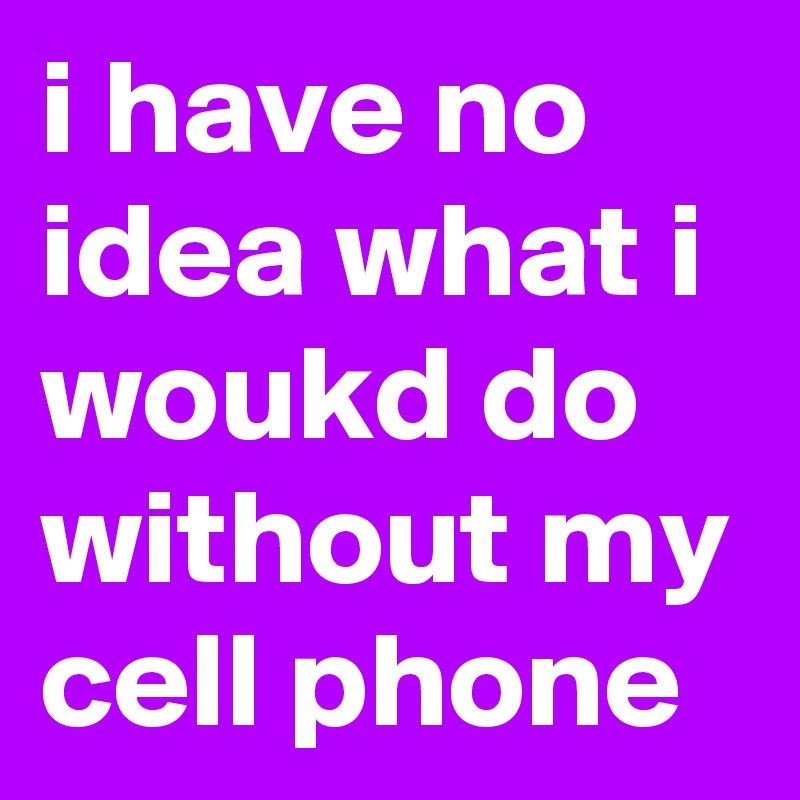 i have no idea what i woukd do without my cell phone