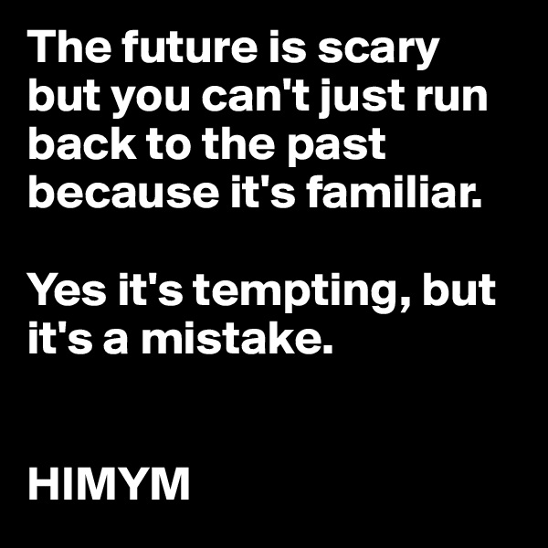 The future is scary but you can't just run back to the past because it's familiar.

Yes it's tempting, but it's a mistake.


HIMYM