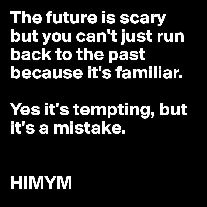 The future is scary but you can't just run back to the past because it's familiar.

Yes it's tempting, but it's a mistake.


HIMYM
