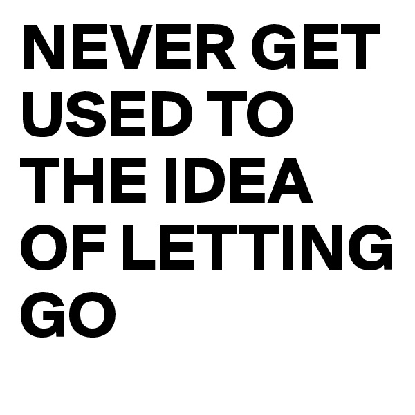 NEVER GET USED TO THE IDEA OF LETTING GO