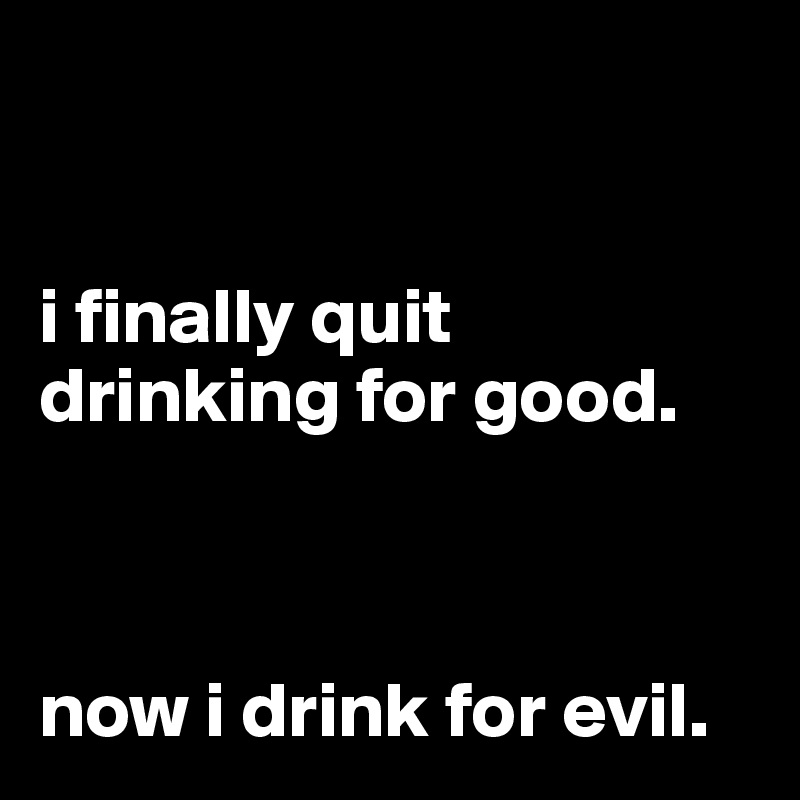 


i finally quit drinking for good.



now i drink for evil.