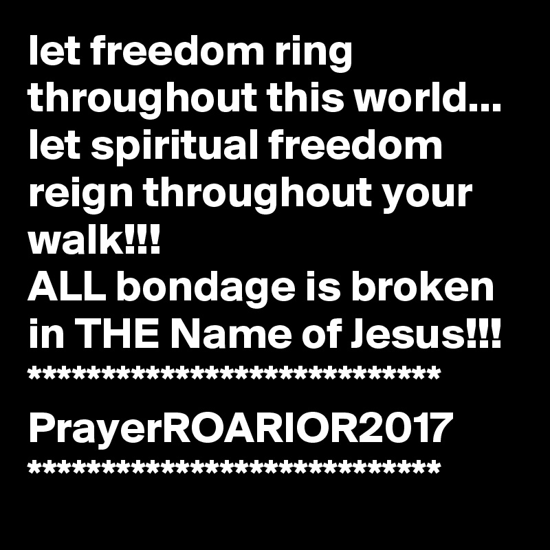 let freedom ring throughout this world...
let spiritual freedom reign throughout your walk!!!
ALL bondage is broken in THE Name of Jesus!!!
****************************
PrayerROARIOR2017
****************************