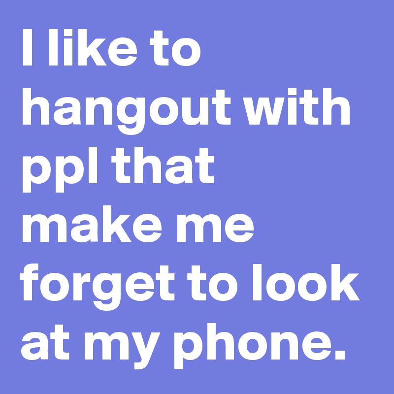 I like to hangout with ppl that make me forget to look at my phone. 